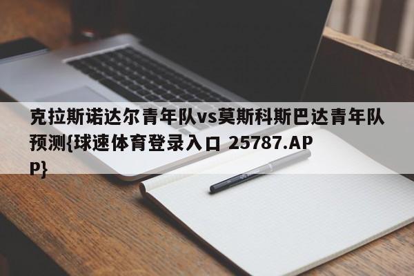 克拉斯诺达尔青年队vs莫斯科斯巴达青年队预测{球速体育登录入口 25787.APP}