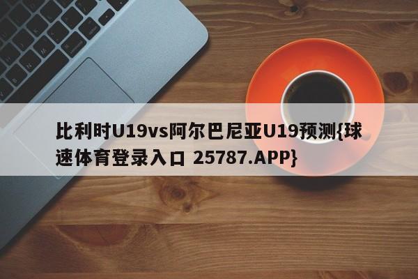 比利时U19vs阿尔巴尼亚U19预测{球速体育登录入口 25787.APP}