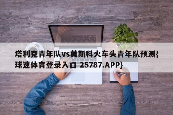 塔利克青年队vs莫斯科火车头青年队预测{球速体育登录入口 25787.APP}
