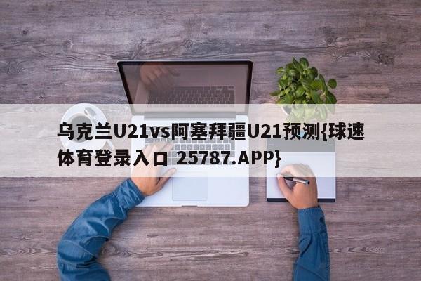 乌克兰U21vs阿塞拜疆U21预测{球速体育登录入口 25787.APP}