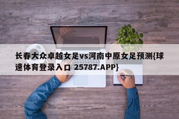 长春大众卓越女足vs河南中原女足预测{球速体育登录入口 25787.APP}